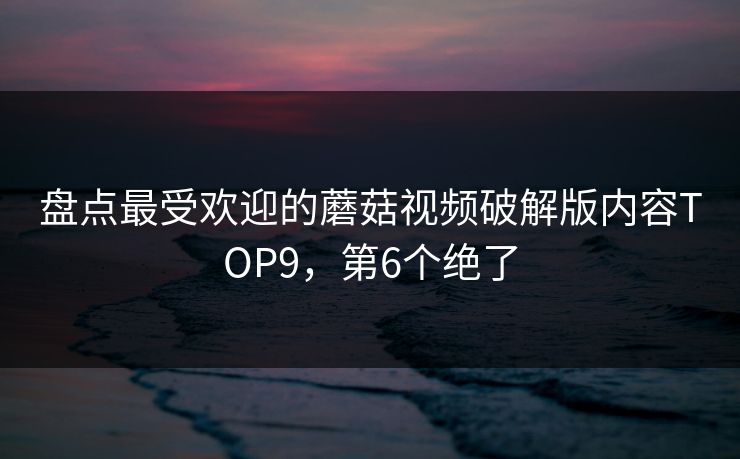 盘点最受欢迎的蘑菇视频破解版内容TOP9，第6个绝了