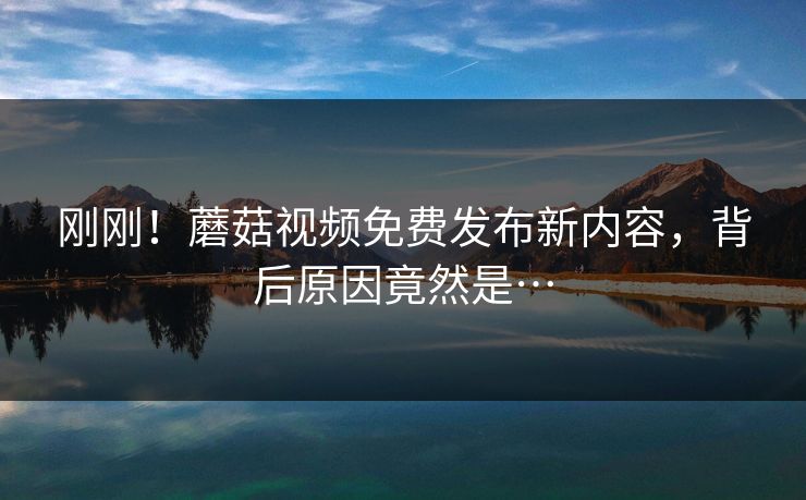 刚刚！蘑菇视频免费发布新内容，背后原因竟然是…
