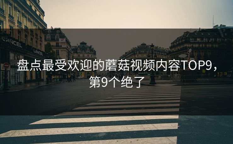 盘点最受欢迎的蘑菇视频内容TOP9，第9个绝了