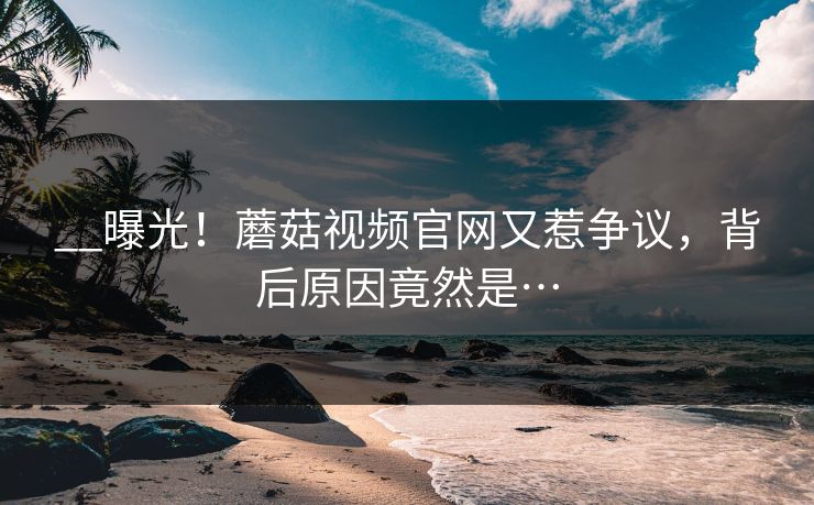 __曝光！蘑菇视频官网又惹争议，背后原因竟然是…