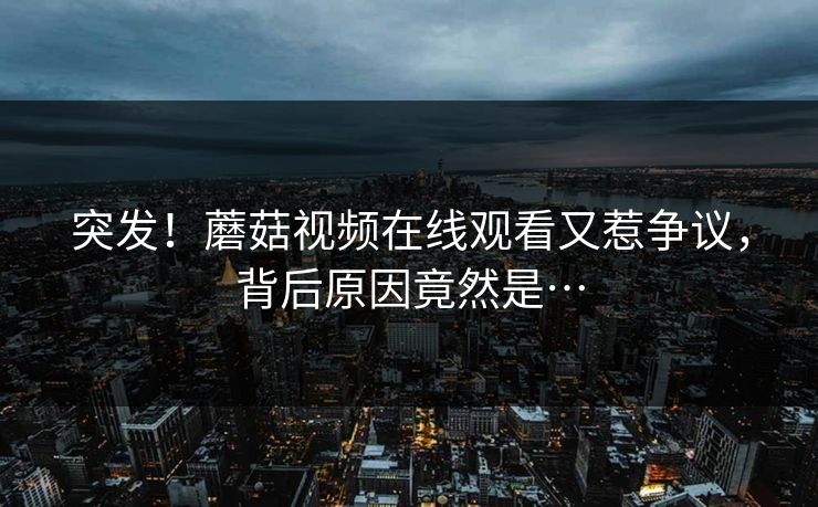 突发！蘑菇视频在线观看又惹争议，背后原因竟然是…