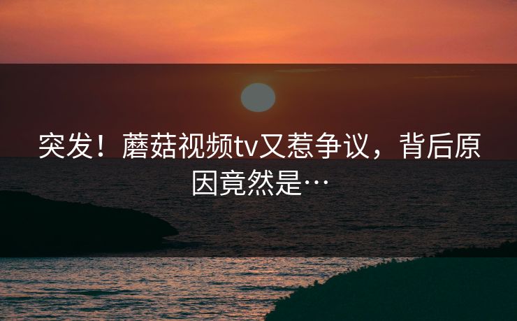 突发！蘑菇视频tv又惹争议，背后原因竟然是…