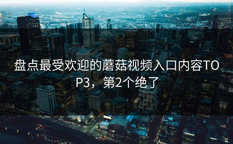 盘点最受欢迎的蘑菇视频入口内容TOP3，第2个绝了