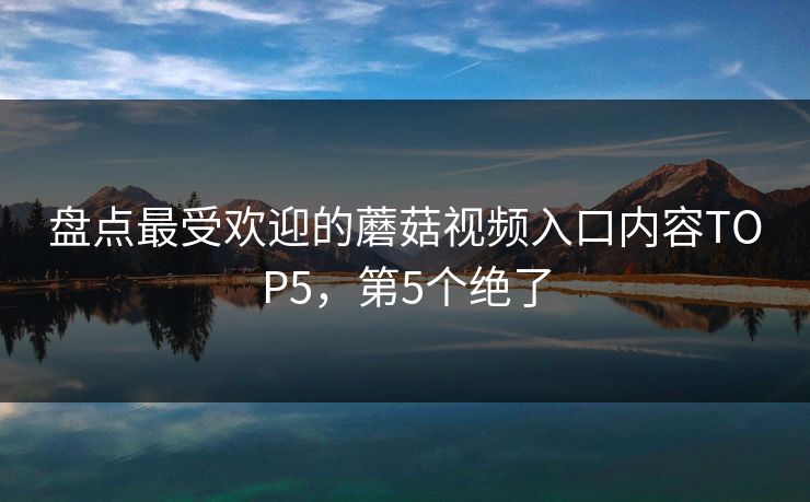 盘点最受欢迎的蘑菇视频入口内容TOP5，第5个绝了