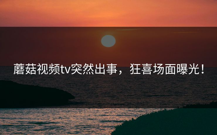 蘑菇视频tv突然出事，狂喜场面曝光！