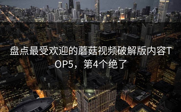 盘点最受欢迎的蘑菇视频破解版内容TOP5，第4个绝了