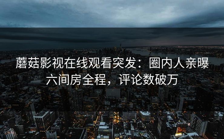 蘑菇影视在线观看突发：圈内人亲曝六间房全程，评论数破万