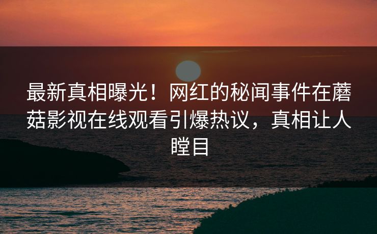 最新真相曝光！网红的秘闻事件在蘑菇影视在线观看引爆热议，真相让人瞠目