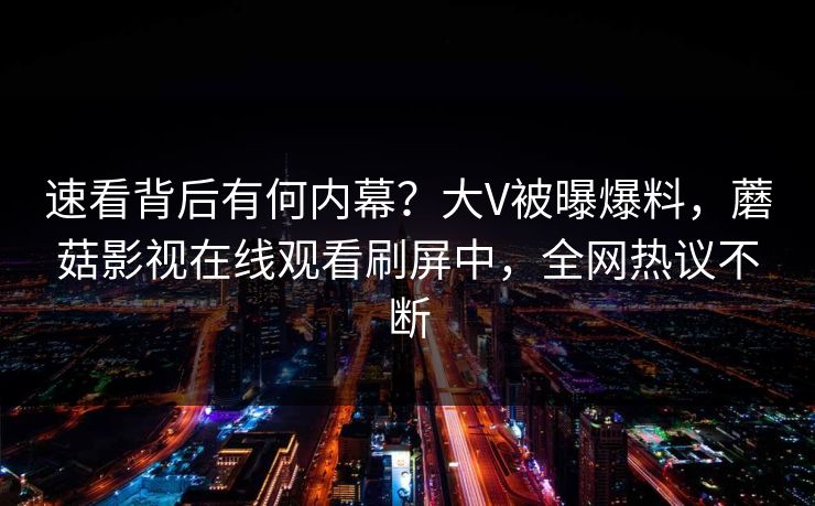 速看背后有何内幕？大V被曝爆料，蘑菇影视在线观看刷屏中，全网热议不断