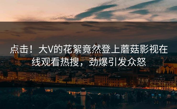 点击！大V的花絮竟然登上蘑菇影视在线观看热搜，劲爆引发众怒