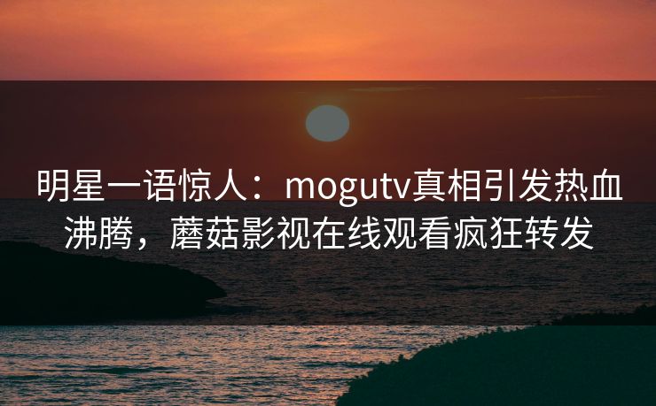 明星一语惊人：mogutv真相引发热血沸腾，蘑菇影视在线观看疯狂转发
