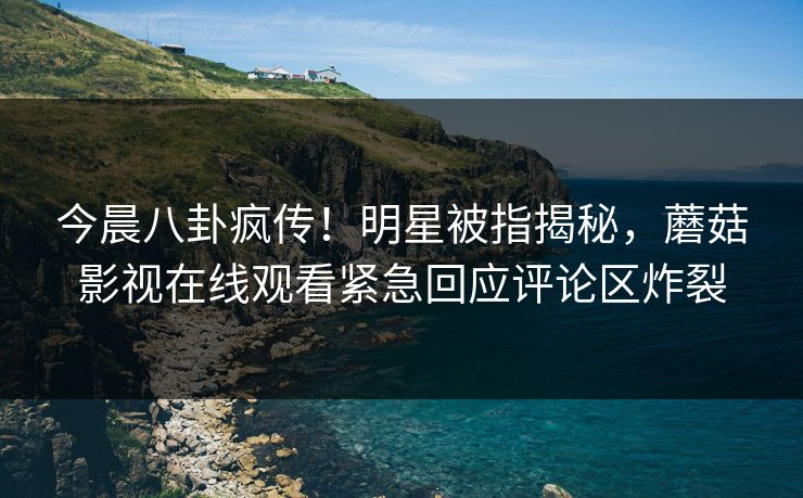 今晨八卦疯传！明星被指揭秘，蘑菇影视在线观看紧急回应评论区炸裂