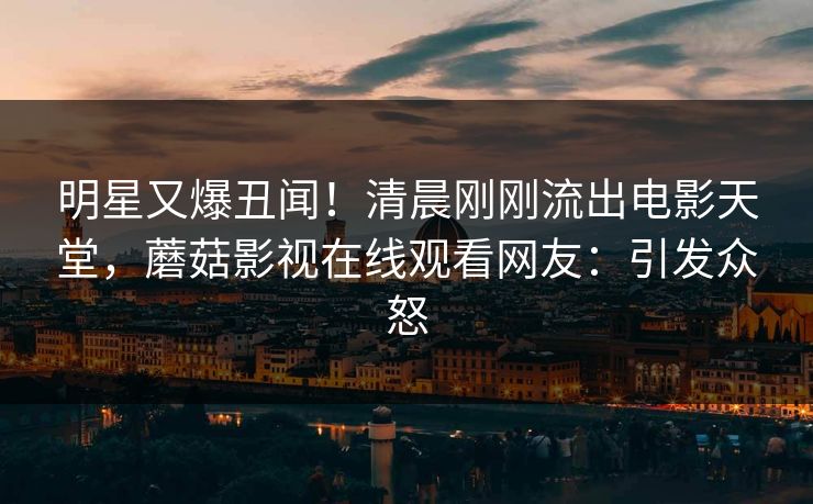 明星又爆丑闻！清晨刚刚流出电影天堂，蘑菇影视在线观看网友：引发众怒