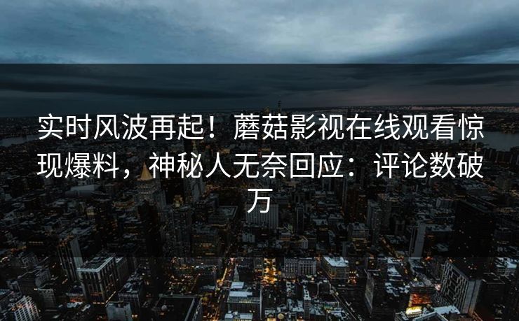 实时风波再起！蘑菇影视在线观看惊现爆料，神秘人无奈回应：评论数破万