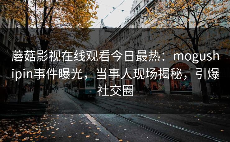 蘑菇影视在线观看今日最热：mogushipin事件曝光，当事人现场揭秘，引爆社交圈