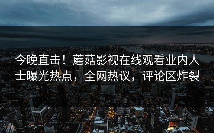 今晚直击！蘑菇影视在线观看业内人士曝光热点，全网热议，评论区炸裂