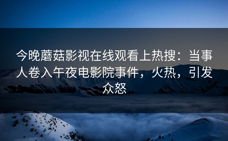 今晚蘑菇影视在线观看上热搜：当事人卷入午夜电影院事件，火热，引发众怒