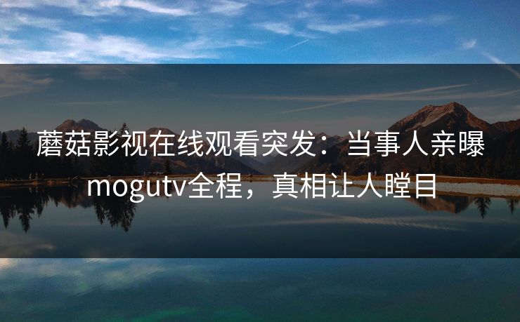 蘑菇影视在线观看突发：当事人亲曝mogutv全程，真相让人瞠目
