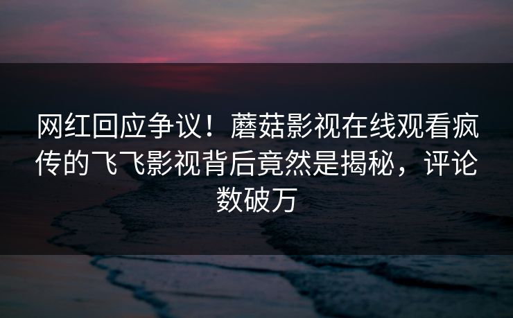 网红回应争议！蘑菇影视在线观看疯传的飞飞影视背后竟然是揭秘，评论数破万