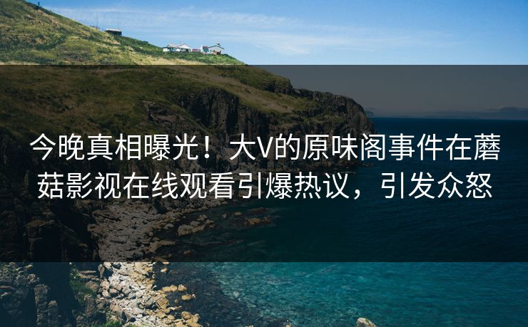 今晚真相曝光！大V的原味阁事件在蘑菇影视在线观看引爆热议，引发众怒