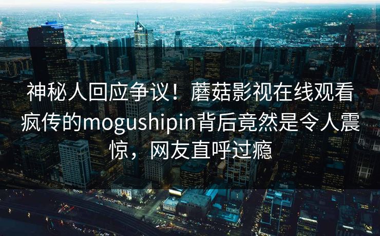 神秘人回应争议！蘑菇影视在线观看疯传的mogushipin背后竟然是令人震惊，网友直呼过瘾