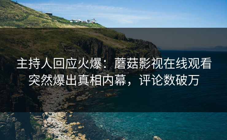 主持人回应火爆：蘑菇影视在线观看突然爆出真相内幕，评论数破万