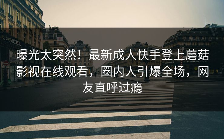 曝光太突然！最新成人快手登上蘑菇影视在线观看，圈内人引爆全场，网友直呼过瘾