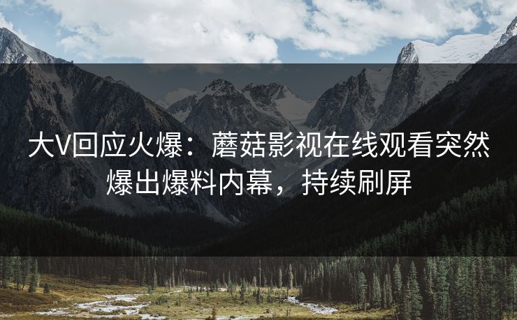 大V回应火爆：蘑菇影视在线观看突然爆出爆料内幕，持续刷屏