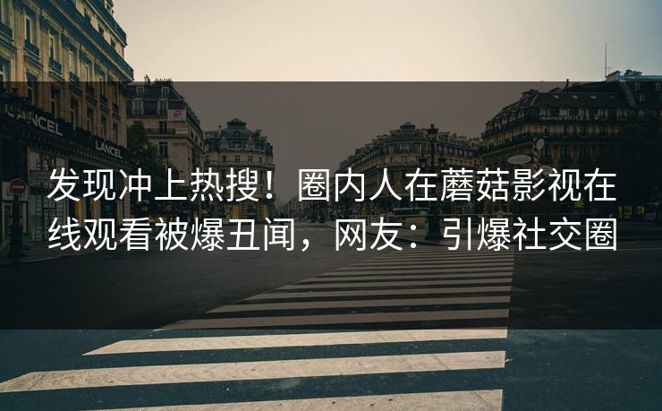 发现冲上热搜！圈内人在蘑菇影视在线观看被爆丑闻，网友：引爆社交圈