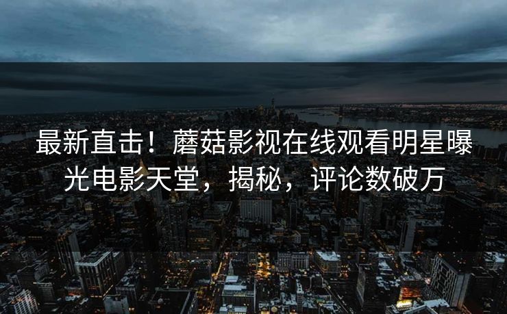 最新直击！蘑菇影视在线观看明星曝光电影天堂，揭秘，评论数破万