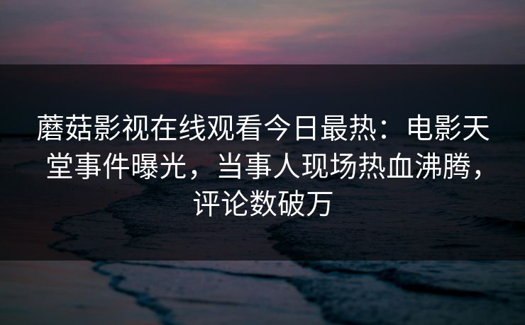蘑菇影视在线观看今日最热：电影天堂事件曝光，当事人现场热血沸腾，评论数破万