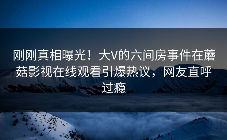 刚刚真相曝光！大V的六间房事件在蘑菇影视在线观看引爆热议，网友直呼过瘾