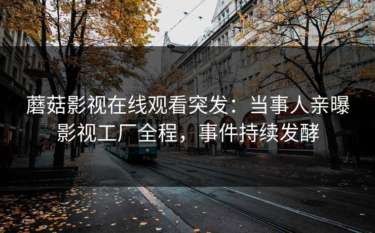 蘑菇影视在线观看突发：当事人亲曝影视工厂全程，事件持续发酵