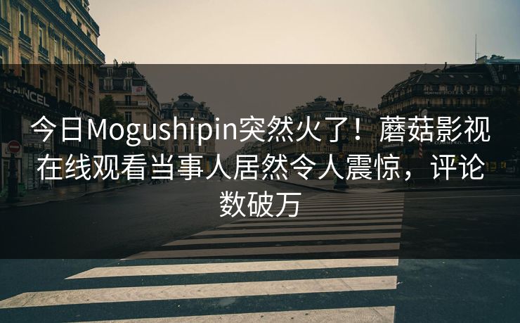 今日Mogushipin突然火了！蘑菇影视在线观看当事人居然令人震惊，评论数破万