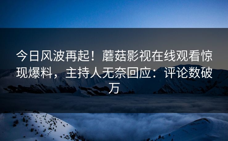今日风波再起！蘑菇影视在线观看惊现爆料，主持人无奈回应：评论数破万