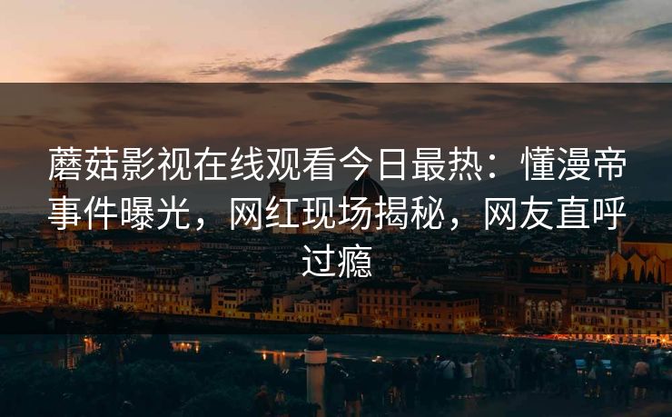 蘑菇影视在线观看今日最热：懂漫帝事件曝光，网红现场揭秘，网友直呼过瘾