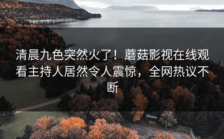 清晨九色突然火了！蘑菇影视在线观看主持人居然令人震惊，全网热议不断