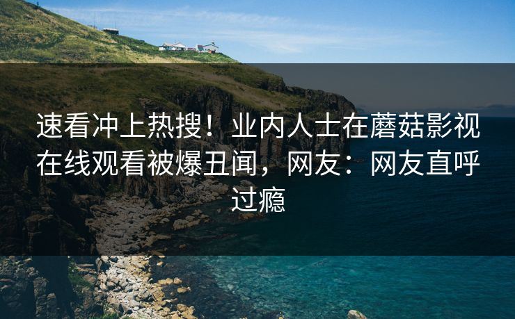 速看冲上热搜！业内人士在蘑菇影视在线观看被爆丑闻，网友：网友直呼过瘾