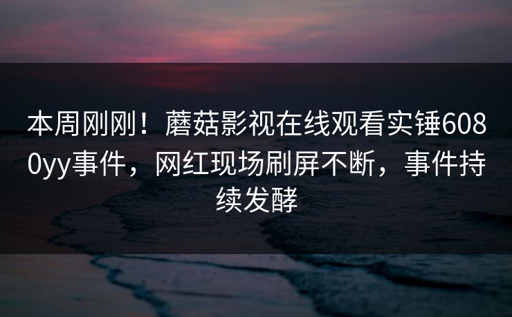 本周刚刚！蘑菇影视在线观看实锤6080yy事件，网红现场刷屏不断，事件持续发酵