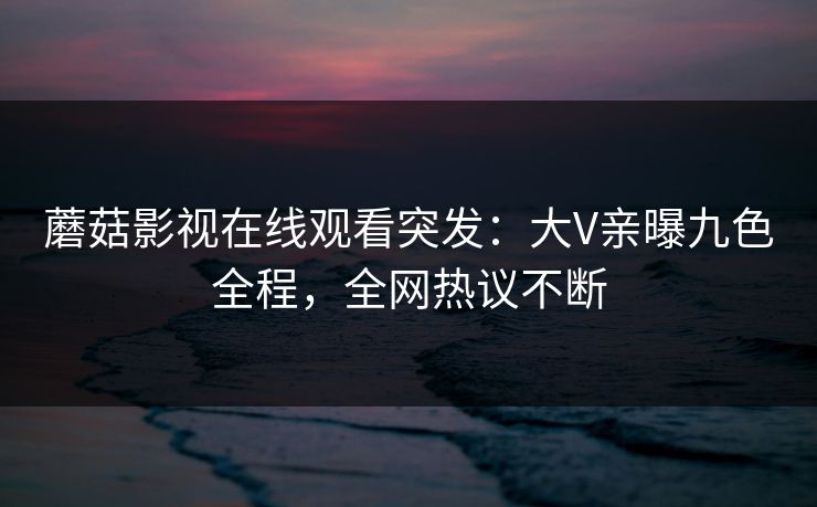蘑菇影视在线观看突发：大V亲曝九色全程，全网热议不断