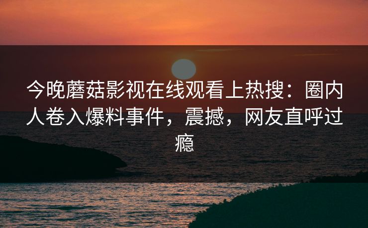 今晚蘑菇影视在线观看上热搜：圈内人卷入爆料事件，震撼，网友直呼过瘾