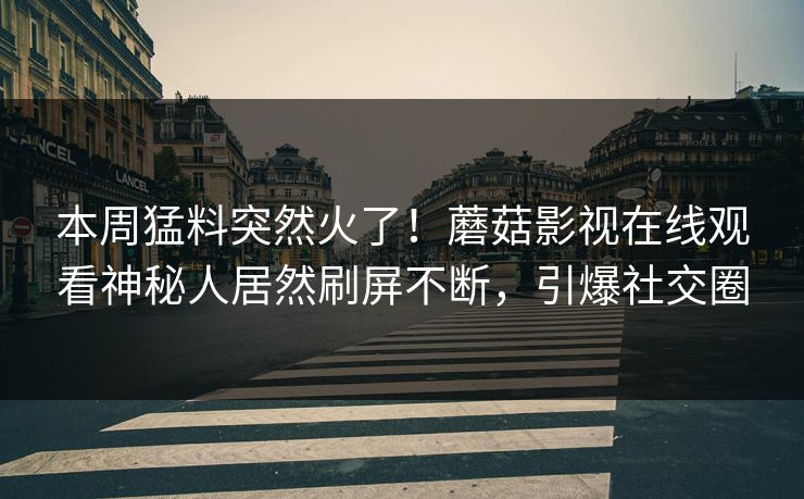 本周猛料突然火了！蘑菇影视在线观看神秘人居然刷屏不断，引爆社交圈