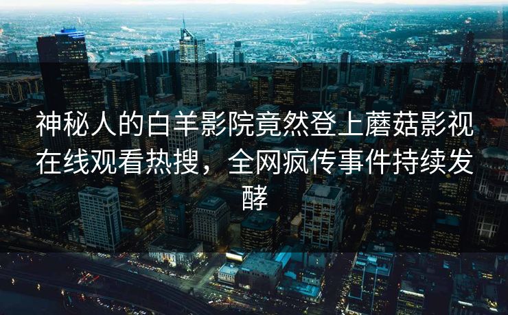 神秘人的白羊影院竟然登上蘑菇影视在线观看热搜，全网疯传事件持续发酵