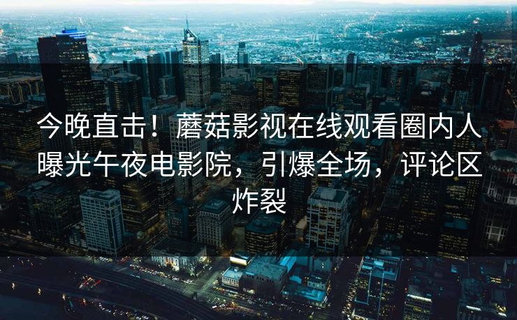 今晚直击！蘑菇影视在线观看圈内人曝光午夜电影院，引爆全场，评论区炸裂