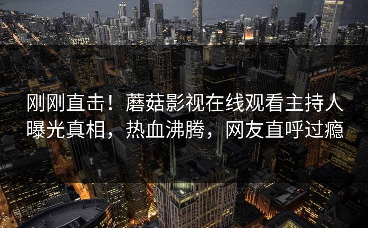 刚刚直击！蘑菇影视在线观看主持人曝光真相，热血沸腾，网友直呼过瘾