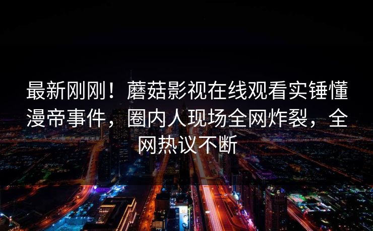 最新刚刚！蘑菇影视在线观看实锤懂漫帝事件，圈内人现场全网炸裂，全网热议不断