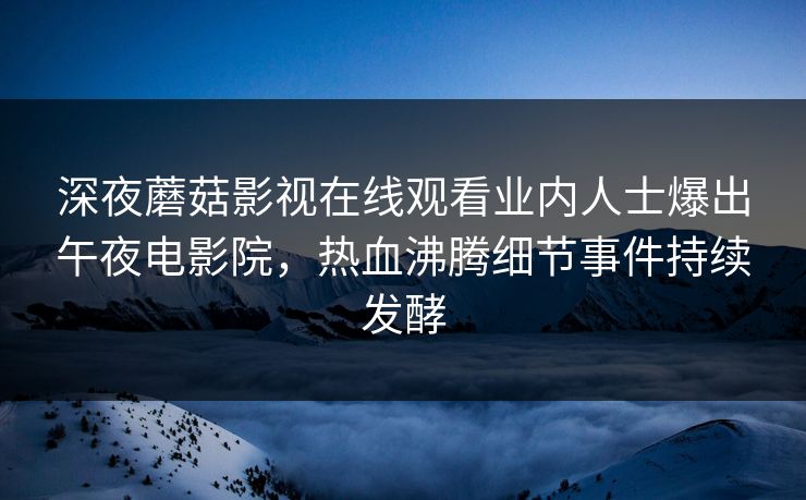 深夜蘑菇影视在线观看业内人士爆出午夜电影院，热血沸腾细节事件持续发酵