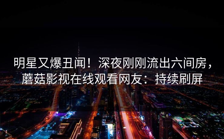 明星又爆丑闻！深夜刚刚流出六间房，蘑菇影视在线观看网友：持续刷屏