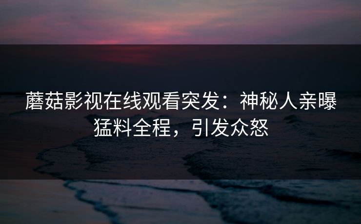 蘑菇影视在线观看突发：神秘人亲曝猛料全程，引发众怒