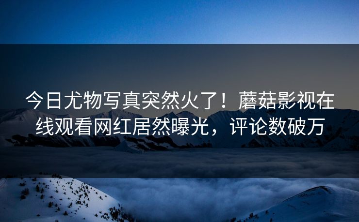 今日尤物写真突然火了！蘑菇影视在线观看网红居然曝光，评论数破万